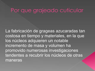 La fabricación de grageas azucaradas tan
costosa en tiempo y materiales, en la que
los núcleos adquieren un notable
incremento de masa y volumen ha
promovido numerosas investigaciones
tendentes a recubrir los núcleos de otras
maneras
 