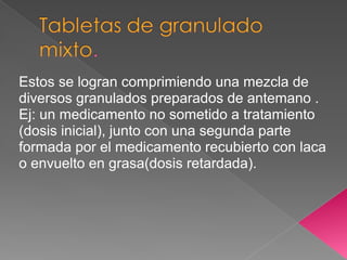 Estos se logran comprimiendo una mezcla de
diversos granulados preparados de antemano .
Ej: un medicamento no sometido a tratamiento
(dosis inicial), junto con una segunda parte
formada por el medicamento recubierto con laca
o envuelto en grasa(dosis retardada).
 