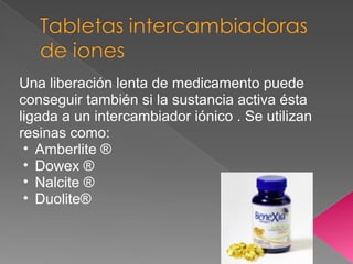 Una liberación lenta de medicamento puede
conseguir también si la sustancia activa ésta
ligada a un intercambiador iónico . Se utilizan
resinas como:
 • Amberlite ®
 • Dowex ®
 • Nalcite ®
 • Duolite®
 