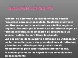    Primero, se determina los ingredientes de calidad
    requeridos para su encapsulado. Cualquier disolvente
    inactivo, preservativo o solvente es añadido según se
    requiera. Después que la mezcla es sintetizada según su
    fórmula maestra, la dosificación es preparada a un
    volumen suficiente para llenar la cápsula.
   Las dos partes de la cubierta gelatinosa es utilizada por
    los farmacéuticos para dar prescripciones sintetizadas,
    y también es utilizada por los productores de
    medicamentos para tener cápsulas prefabricadas.
   El tamaño y color de las cápsulas son seleccionados
    cuidadosamente
 