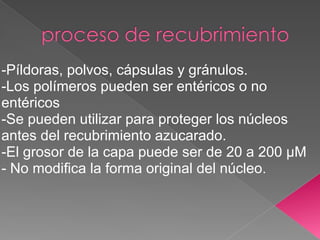 -Píldoras, polvos, cápsulas y gránulos.
-Los polímeros pueden ser entéricos o no
entéricos
-Se pueden utilizar para proteger los núcleos
antes del recubrimiento azucarado.
-El grosor de la capa puede ser de 20 a 200 µM
- No modifica la forma original del núcleo.
 