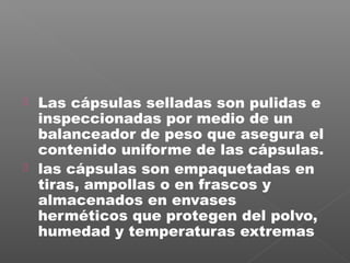    Las cápsulas selladas son pulidas e
    inspeccionadas por medio de un
    balanceador de peso que asegura el
    contenido uniforme de las cápsulas.
   las cápsulas son empaquetadas en
    tiras, ampollas o en frascos y
    almacenados en envases
    herméticos que protegen del polvo,
    humedad y temperaturas extremas
 