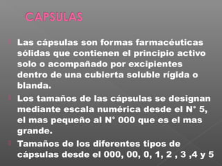    Las cápsulas son formas farmacéuticas
    sólidas que contienen el principio activo
    solo o acompañado por excipientes
    dentro de una cubierta soluble rígida o
    blanda.
   Los tamaños de las cápsulas se designan
    mediante escala numérica desde el N° 5,
    el mas pequeño al N° 000 que es el mas
    grande.
   Tamaños de los diferentes tipos de
    cápsulas desde el 000, 00, 0, 1, 2 , 3 ,4 y 5
 