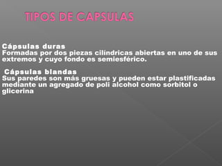 Cápsulas duras
Formadas por dos piezas cilíndricas abiertas en uno de sus
extremos y cuyo fondo es semiesférico.
 Cápsulas blandas
Sus paredes son más gruesas y pueden estar plastificadas
mediante un agregado de poli alcohol como sorbitol o
glicerina
 
