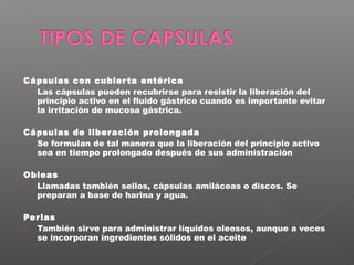 Cápsulas con cubier ta entérica
 Las cápsulas pueden recubrirse para resistir la liberación del
  principio activo en el fluido gástrico cuando es importante evitar
  la irritación de mucosa gástrica.

Cápsulas de liber ación prolongada
 Se formulan de tal manera que la liberación del principio activo
  sea en tiempo prolongado después de sus administración

Obleas
 Llamadas también sellos, cápsulas amiláceas o discos. Se
  preparan a base de harina y agua.

Per las
 También sirve para administrar líquidos oleosos, aunque a veces
  se incorporan ingredientes sólidos en el aceite
 