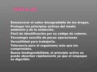    Enmascarar el sabor desagradable de las drogas.
   Proteger los principios activos del medio
    ambiente y de la oxidación.
   Fácil de identificación por su código de colores.
   Tecnología sencilla de pocas operaciones
   Versatilidad para trabajarla.
   Tolerancia para el organismo; más que los
    comprimidos.
   Buena biodisponibilidad, el principio activo se
    puede absorber rápidamente ya que el empaque
    es digerible.
 