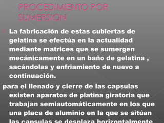    La fabricación de estas cubiertas de
    gelatina se efectúa en la actualidad
    mediante matrices que se sumergen
    mecánicamente en un baño de gelatina ,
    sacándolas y enfriamiento de nuevo a
    continuación.
para el llenado y cierre de las capsulas
  existen aparatos de platina giratoria que
  trabajan semiautomáticamente en los que
  una placa de aluminio en la que se sitúan
 