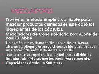    Provee un método simple y confiable para
    mezclar productos químicos es este caso los
    ingredientes de las cápsulas.
   Mezcladores de Cono Rotatorio Rota-Cone de
    Paul O. Abbe
   La acción suave llamada fin-sobre-fin en forma
    alternada pliega y esparce el contenido para proveer
    una acción de mezclado de bajo cizalle.
    características opcionales; agitadores, adición de
    líquidos, atmósferas inertes según sea requerido.
   Capacidades desde 1 a 500 pies c
 
