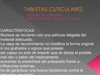 CARACTERITICAS
Núcleos se recubren con una película delgada del
material adecuado.
La capa de recubrimiento no modifica la forma original,
ni los grabados o signos que posean
ser capaz no solo de impedir que se sienta el posible
mal olor o sabor del medicamento
aumentar la estabilidad del preparado frente a
influencias externas.
ha de garantizar una buena resistencia contra el
 
