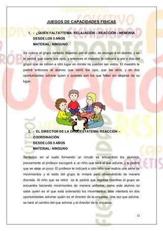 11
JUEGOS DE CAPACIDADES FISICAS
1. - ¿QUIÉN FALTA?TEMA: RELAJACIÓN – REACCIÓN - MEMORIA
DESDE LOS 5 AÑOS
MATERIAL: NINGUNO
Se coloca el grupo sentado disperso por el patio, se escoge a un alumno, y se
le pedirá que cierre sus ojos, y entonces el maestro le indicará a uno o dos del
grupo que se retiren a otro lugar en donde no puedan ser vistos. El maestro le
pedirá entonces al alumno que cerró los ojos, que los abra, y en dos
oportunidades adivine quien o quienes son los que faltan sin alejarse de su
lugar.
.
2. - EL DIRECTOR DE LA ORQUESTATEMA: REACCIÓN –
COORDINACIÓN
DESDE LOS 5 AÑOS
MATERIAL: NINGUNO
Sentados en el suelo formando un círculo se encuentran los alumnos,
previamente el profesor escogerá a un niño que será el que adivine, y le pedirá
que se aleje un poco. El profesor le indicará a otro niño que realice una serie de
movimientos y el resto del grupo lo imitará pero observándolo de manera
discreta. Al niño que se retiró se le pedirá que regrese mientras el grupo se
encuentra haciendo movimientos de manera uniforme, como este alumno no
sabe quién es el que está ordenando los movimientos, éste intentará en dos
oportunidades adivinar quién es el director de la orquesta. Una vez que adivine,
se hará el cambio del que adivina y el director de la orquesta.
 
