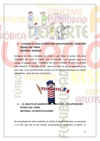 12
3. - CUANDO YO VAYA A PARÍSTEMA: RECUPERACIÓN – REACCIÓN
DESDE LOS 7 AÑOS
MATERIAL: NINGUNO
Sentados los niños, formando un círculo o una hilera, el primer niño dice
"CUANDO YO VAYA A PARÍS VOY A LLEVAR..." por ejemplo dice: una
maleta, el segundo dice; "CUANDO YO VAYA A PARÍS YO VOY A LLEVAR
UNA MALETA Y UN PANTALÓN, ósea va a decir lo que le antecede y una
cosa más, y así sucesivamente, cuando uno de ellos se equivoque, se iniciará
nuevamente, hasta terminar la formación.
4. - EL OBJETO APLAUDIDOTEMA: REACCIÓN – RECUPERACIÓN
DESDE LOS 7 AÑOS
MATERIAL: UN OBJETO ELEGIDO
Se encontrarán los niños sentados en círculo en el patio de clase, se escogerá
a un niño que sea el que adivine, previamente se selecciona un objeto, un
 