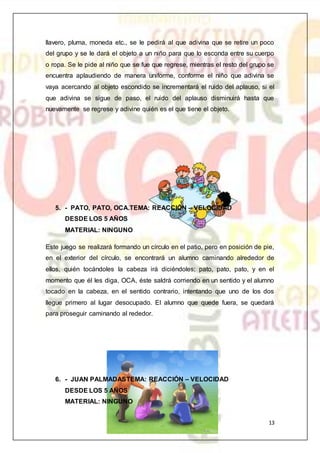13
llavero, pluma, moneda etc., se le pedirá al que adivina que se retire un poco
del grupo y se le dará el objeto a un niño para que lo esconda entre su cuerpo
o ropa. Se le pide al niño que se fue que regrese, mientras el resto del grupo se
encuentra aplaudiendo de manera uniforme, conforme el niño que adivina se
vaya acercando al objeto escondido se incrementará el ruido del aplauso, si el
que adivina se sigue de paso, el ruido del aplauso disminuirá hasta que
nuevamente se regrese y adivine quién es el que tiene el objeto.
5. - PATO, PATO, OCA.TEMA: REACCIÓN – VELOCIDAD
DESDE LOS 5 AÑOS
MATERIAL: NINGUNO
Este juego se realizará formando un círculo en el patio, pero en posición de pie,
en el exterior del círculo, se encontrará un alumno caminando alrededor de
ellos, quién tocándoles la cabeza irá diciéndoles; pato, pato, pato, y en el
momento que él les diga, OCA, éste saldrá corriendo en un sentido y el alumno
tocado en la cabeza, en el sentido contrario, intentando que uno de los dos
llegue primero al lugar desocupado. El alumno que quede fuera, se quedará
para proseguir caminando al rededor.
6. - JUAN PALMADASTEMA: REACCIÓN – VELOCIDAD
DESDE LOS 5 AÑOS
MATERIAL: NINGUNO
 
