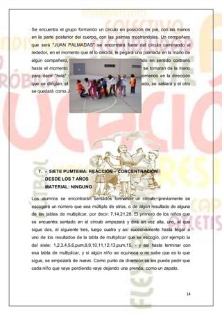 14
Se encuentra el grupo formando un círculo en posición de pie, con las manos
en la parte posterior del cuerpo, con las palmas mostrándolas. Un compañero
que será "JUAN PALMADAS" se encontrará fuera del círculo caminando al
rededor, en el momento que él lo decida, le pegará una palmada en la mano de
algún compañero, y en este momento saldrán corriendo en sentido contrario
hasta el momento de encontrarse en un punto medio y se tomaran de la mano
para decir "hola" y dar un giro completo y continuar corriendo en la dirección
que se dirigían, el primero que llegue al lugar desocupado, se salvará y el otro
se quedará como JUAN PALMADAS.
7. - SIETE PUMTEMA: REACCIÓN – CONCENTRACIÓN
DESDE LOS 7 AÑOS
MATERIAL: NINGUNO
Los alumnos se encontrarán sentados formando un círculo, previamente se
escogerá un número que sea múltiplo de otros, o de algún resultado de alguna
de las tablas de multiplicar, por decir: 7,14,21,28, El primero de los niños que
se encuentra sentado en el círculo empezará y dirá en voz alta, uno, el que
sigue dos, el siguiente tres, luego cuatro y así sucesivamente hasta llegar a
uno de los resultados de la tabla de multiplicar que se escogió, por ejemplo la
del siete: 1,2,3,4,5,6,pum,8,9,10,11,12,13,pum,15, - y así hasta terminar con
esa tabla de multiplicar, y si algún niño se equivoca o no sabe que es lo que
sigue, se empezará de nuevo. Como punto de diversión se les puede pedir que
cada niño que vaya perdiendo vaya dejando una prenda, como un zapato.
 