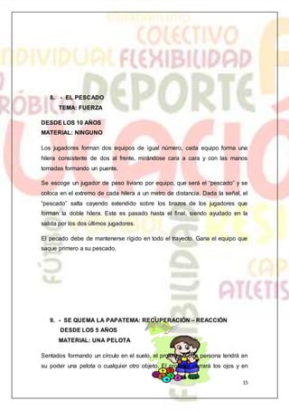 15
8. - EL PESCADO
TEMA: FUERZA
DESDE LOS 10 AÑOS
MATERIAL: NINGUNO
Los jugadores forman dos equipos de igual número, cada equipo forma una
hilera consistente de dos al frente, mirándose cara a cara y con las manos
tomadas formando un puente.
Se escoge un jugador de peso liviano por equipo, que será el “pescado” y se
coloca en el extremo de cada hilera a un metro de distancia. Dada la señal, el
“pescado” salta cayendo extendido sobre los brazos de los jugadores que
forman la doble hilera. Este es pasado hasta el final, siendo ayudado en la
salida por los dos últimos jugadores.
El pecado debe de mantenerse rígido en todo el trayecto. Gana el equipo que
saque primero a su pescado.
9. - SE QUEMA LA PAPATEMA: RECUPERACIÓN – REACCIÓN
DESDE LOS 5 AÑOS
MATERIAL: UNA PELOTA
Sentados formando un círculo en el suelo, el profesor u otra persona tendrá en
su poder una pelota o cualquier otro objeto. El profesor cerrará los ojos y en
 