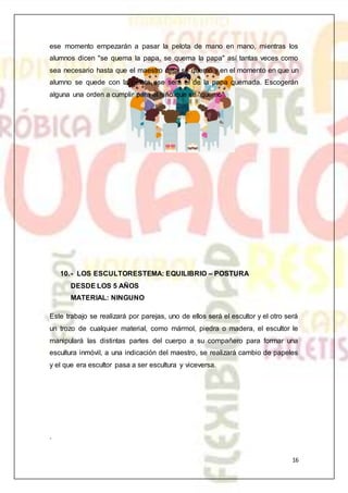 16
ese momento empezarán a pasar la pelota de mano en mano, mientras los
alumnos dicen "se quema la papa, se quema la papa" así tantas veces como
sea necesario hasta que el maestro diga se quemó y en el momento en que un
alumno se quede con la pelota ese será el de la papa quemada. Escogerán
alguna una orden a cumplir para el niño que se "quemó".
10.- LOS ESCULTORESTEMA: EQUILIBRIO – POSTURA
DESDE LOS 5 AÑOS
MATERIAL: NINGUNO
Este trabajo se realizará por parejas, uno de ellos será el escultor y el otro será
un trozo de cualquier material, como mármol, piedra o madera, el escultor le
manipulará las distintas partes del cuerpo a su compañero para formar una
escultura inmóvil, a una indicación del maestro, se realizará cambio de papeles
y el que era escultor pasa a ser escultura y viceversa.
.
 