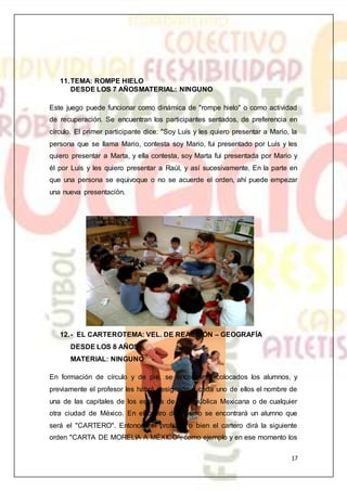 17
11.TEMA: ROMPE HIELO
DESDE LOS 7 AÑOSMATERIAL: NINGUNO
Este juego puede funcionar como dinámica de "rompe hielo" o como actividad
de recuperación. Se encuentran los participantes sentados, de preferencia en
círculo. El primer participante dice: "Soy Luís y les quiero presentar a Mario, la
persona que se llama Mario, contesta soy Mario, fui presentado por Luís y les
quiero presentar a Marta, y ella contesta, soy Marta fui presentada por Mario y
él por Luís y les quiero presentar a Raúl, y así sucesivamente. En la parte en
que una persona se equivoque o no se acuerde el orden, ahí puede empezar
una nueva presentación.
12.- EL CARTEROTEMA: VEL. DE REACCIÓN – GEOGRAFÍA
DESDE LOS 8 AÑOS
MATERIAL: NINGUNO
En formación de círculo y de pie, se encontrarán colocados los alumnos, y
previamente el profesor les habrá designado a cada uno de ellos el nombre de
una de las capitales de los estados de la República Mexicana o de cualquier
otra ciudad de México. En el centro del mismo se encontrará un alumno que
será el "CARTERO". Entonces el profesor o bien el cartero dirá la siguiente
orden "CARTA DE MORELIA A MÉXICO", como ejemplo y en ese momento los
 