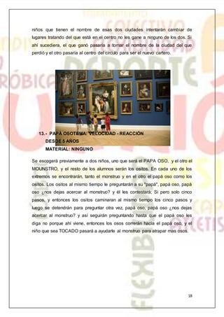 18
niños que tienen el nombre de esas dos ciudades intentarán cambiar de
lugares tratando del que está en el centro no les gane a ninguno de los dos. Si
ahí sucediera, el que ganó pasaría a tomar el nombre de la ciudad del que
perdió y el otro pasaría al centro del círculo para ser el nuevo cartero.
13.- PAPÁ OSOTEMA: VELOCIDAD - REACCIÓN
DESDE 5 AÑOS
MATERIAL: NINGUNO
Se escogerá previamente a dos niños, uno que será el PAPA OSO, y el otro el
MOUNSTRO, y el resto de los alumnos serán los ositos. En cada uno de los
extremos se encontrarán, tanto el monstruo y en el otro el papá oso como los
ositos. Los ositos al mismo tiempo le preguntarán a su "papá", papá oso, papá
oso ¿nos dejas acercar al monstruo? y él les contestará; Si pero solo cinco
pasos, y entonces los ositos caminaran al mismo tiempo los cinco pasos y
luego se detendrán para preguntar otra vez, papá oso, papá oso ¿nos dejas
acercar al monstruo? y así seguirán preguntando hasta que el papá oso les
diga no porque ahí viene, entonces los osos correrán hacia el papá oso, y el
niño que sea TOCADO pasará a ayudarle al monstruo para atrapar mas osos.
 