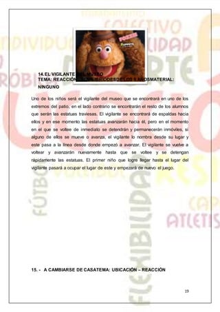 19
14.EL VIGILANTE DEL MUSEO
TEMA: REACCIÓN - EQUILIBRIODESDE LOS 5 AÑOSMATERIAL:
NINGUNO
Uno de los niños será el vigilante del museo que se encontrará en uno de los
extremos del patio, en el lado contrario se encontrarán el resto de los alumnos
que serán las estatuas traviesas. El vigilante se encontrará de espaldas hacia
ellos y en ese momento las estatuas avanzarán hacia él, pero en el momento
en el que se voltee de inmediato se detendrán y permanecerán inmóviles, si
alguno de ellos se mueve o avanza, el vigilante lo nombra desde su lugar y
este pasa a la línea desde donde empezó a avanzar. El vigilante se vuelve a
voltear y avanzarán nuevamente hasta que se voltee y se detengan
rápidamente las estatuas. El primer niño que logre llegar hasta el lugar del
vigilante pasará a ocupar el lugar de este y empezará de nuevo el juego.
15. - A CAMBIARSE DE CASATEMA: UBICACIÓN – REACCIÓN
 