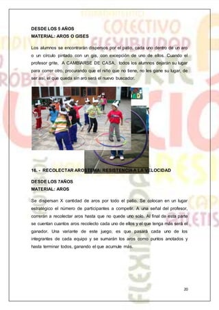 20
DESDE LOS 5 AÑOS
MATERIAL: AROS O GISES
Los alumnos se encontrarán dispersos por el patio, cada uno dentro de un aro
o un círculo pintado con un gis, con excepción de uno de ellos. Cuando el
profesor grite, A CAMBIARSE DE CASA, todos los alumnos dejarán su lugar
para correr otro, procurando que el niño que no tiene, no les gane su lugar, de
ser así, el que queda sin aro será el nuevo buscador.
16. - RECOLECTAR AROSTEMA: RESISTENCIA A LA VELOCIDAD
DESDE LOS 7AÑOS
MATERIAL: AROS
Se dispersan X cantidad de aros por todo el patio. Se colocan en un lugar
estratégico el número de participantes a competir. A una señal del profesor,
correrán a recolectar aros hasta que no quede uno solo. Al final de esta parte
se cuentan cuantos aros recolecto cada uno de ellos y el que tenga más será el
ganador. Una variante de este juego, es que pasará cada uno de los
integrantes de cada equipo y se sumarán los aros como puntos anotados y
hasta terminar todos, ganando el que acumule más.
 
