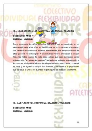 21
17. - LOS DUENDES Y LAS HADASTEMA: VELOCIDAD – REACCIÓN
DESDE LOS 6 AÑOS
MATERIAL: NINGUNO
Como sugerencia los niños serán los DUENDES que se encontrarán en un
extremo del patio, y las niñas las HADAS que se encontrarán en el contrario.
Las hadas se encontrarán de espaldas a los duendes, con excepción de una de
ellas que será "el hada espía". A una señal los duendes empezarán a avanzar
hacia las hadas, cuando la hada espía calcule que están demasiado cerca
entonces dirá "ahí vienen los duendes" las hadas se voltearán y perseguirán a
los duendes, si alguno de ellos es tocado por las hadas, entonces se convertirá
en hada y les ayudará a atrapar más duendes, y así continúa el juego hasta
que les toque el turno a los duendes de perseguir a las hadas de igual forma.
18.- LAS FLORES Y EL VIENTOTEMA: REACCIÓN – VELOCIDAD
DESDE LOS 8 AÑOS
MATERIAL: NINGUNO
 