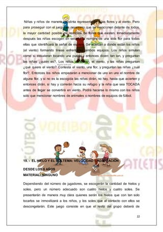 22
Niñas y niños de manera indistinta representarán a las flores y al viento. Pero
para proseguir con el juego, es necesario que se mencionen delante de todos,
la mayor cantidad posible de nombres de flores que existen. Inmediatamente
después las niñas escogen en secreto el nombre de una sola flor para todas
ellas que identificará la señal de escape. Se acercan a donde están los niños
(el viento) formando líneas enfrentadas ambos equipos. Los niños simulan
como si estuvieran tocando una puerta y entonces dicen: tan tan, y preguntan
las niñas ¿quién es?, Los niños contestan, el viento, y las niñas preguntan
¿qué quiere el viento? Contesta el viento, una flor, y preguntan las niñas ¿cuál
flor?, Entonces los niños empezarán a mencionar de uno en uno el nombre de
alguna flor, y si no es la escogida las niñas dirán, no hay, hasta que acierten y
entonces dirán, si hay y correrán hacia su refugio y la niña que sea TOCADA
antes de llegar se convertirá en viento. Podrá hacerse lo mismo con los niños
solo que mencionar nombres de animales o nombres de equipos de fútbol.
19. - EL HIELO Y EL SOLTEMA: VELOCIDAD – ADAPTACIÓN
DESDE LOS 6 AÑOS
MATERIAL: NINGUNO
Dependiendo del número de jugadores, se escogerán la cantidad de hielos y
soles, pero un número adecuado son cuatro hielos y cuatro soles. Se
presentarán de manera muy clara quienes serán los hielos que con tan solo
tocarlos se inmovilizará a los niños, y los soles que al contacto con ellos se
descongelarán. Este juego consiste en que el resto del grupo deberá de
 