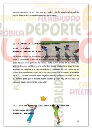 23
escapar corriendo de los niños que son hielo y cuando sean tocados pedir la
ayuda de los soles para poder continuar con el juego.
20. - A LIMPIAR LA CASATEMA: HIGIENE – LANZAR
DESE LOS 6 AÑOS
MATERIAL: PELOTITAS DE PAPEL
Se divide el patio de trabajo en dos partes utilizando un gis para dibujar una
línea, o colocar una cuerda en el suelo. Se divide el grupo en dos y se coloca a
cada equipo en su parte de la cancha, cada alumno tendrá en su mano una
pelotita de papel periódico, a una señal de maestro empezarán a lanzar ambos
equipos sus pelotitas a la cancha contraria y recogerán las que caigan en su
propia y regresarlas de nuevo, así continuarán hasta que el maestro a la cuenta
de 1, 2, 3, en ese momento todos dejan de lanzar y pasarán a la línea final de
su cancha, para que el maestro cuente cuantas pelotas hay en cada una. Se
verá qué equipo tiene menos en su lugar.
21. - LOS CAZA SOMBRASTEMA: VELOCIDAD – ADAPTACIÓN
DESDE LOS 6 AÑOS
MATERIAL: NINGUNO
 