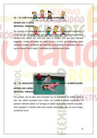 25
23. - EL CORTA HILOSTEMA: RESIST. 1/2 DURACIÓN
DESDE LOS 11 AÑOS
MATERIAL: NINGUNO
Se reunirán en número de tres, el número uno corre a velocidad moderada, y
el número dos de igual forma, solo que este tratará de ir lo más junto posible al
número uno. Habrá otro niño que será el número tres, que este intentará
seguirlos y tratará de pasar por entre el uno y el dos, sin empujarlos, estos
intentarán evitarlo cambiando de dirección o aumentando la velocidad. Una vez
que el número tres lo logren, cambiarán las posiciones de todos.
24. - EL GRANJERO Y LAS LECHUGASTEMA: FUERZA – ALIMENTACIÓN
DESDE LOS 9 AÑOS
MATERIAL: NINGUNO
Por parejas, uno de ellos será el granjero que se encontrará de rodillas frente al
otro que estará acostado boca arriba, con brazos y piernas separadas. El
granjero intentará voltear a la lechuga sin jalarlo de la ropa o hacerle cosquillas,
solo empujarlo o hacerlo rodar para quedar boca abajo, una vez que lo logre,
cambiaran de rol.
 