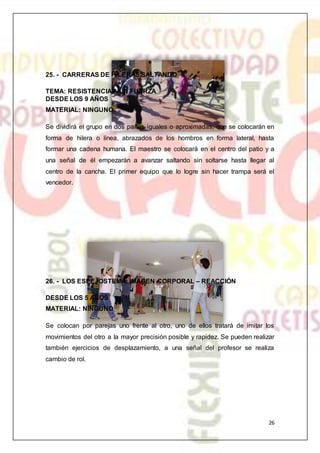 26
25. - CARRERAS DE HILERAS SALTANDO
TEMA: RESISTENCIA A LA FUERZA
DESDE LOS 9 AÑOS
MATERIAL: NINGUNO
Se dividirá el grupo en dos partes iguales o aproximadas, que se colocarán en
forma de hilera o línea, abrazados de los hombros en forma lateral, hasta
formar una cadena humana. El maestro se colocará en el centro del patio y a
una señal de él empezarán a avanzar saltando sin soltarse hasta llegar al
centro de la cancha. El primer equipo que lo logre sin hacer trampa será el
vencedor.
26. - LOS ESPEJOSTEMA: IMAGEN CORPORAL – REACCIÓN
DESDE LOS 5 AÑOS
MATERIAL: NINGUNO
Se colocan por parejas uno frente al otro, uno de ellos tratará de imitar los
movimientos del otro a la mayor precisión posible y rapidez. Se pueden realizar
también ejercicios de desplazamiento, a una señal del profesor se realiza
cambio de rol.
 