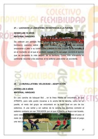 27
27. - LUCHA EN LA LÍNEATEMA: RESISTENCIA A LA FUERZA
DESDE LOS 10 AÑOS
MATERIAL: NINGUNO
Se colocan por parejas frente a frente, tomados por los antebrazos (tipo
bombero), parados sobre una línea divisoria. A una señal del profesor
empezarán a jalar a su contrincante y alejarlo lo más posible de su territorio, y
en el momento en el que el profesor marque el fin del juego, perderá el alumno
que se encuentre lo más alejado de su territorio. Como nota aclaratoria es
pertinente recordar a los alumnos el no soltarse para evitar un accidente.
28. - LA MURALLATEMA: VELOCIDAD – ADAPTACIÓN
DESDE LOS 8 AÑOS
MATERIAL: NINGUNO
En una cancha de básquet Bol. , en la línea media se encontrará, el que
ATRAPA, pero sólo podrá moverse a lo ancho de la cancha, como en un
pasillo, el resto del grupo se encontrará en la línea final en uno de los
extremos. A una señal y sin salirse de la cancha los alumnos correrán al
extremo contrario sin ser TOCADOS por el que ATRAPA, si llega a ser tocado,
será colocado a gusto del atrapado de tal forma que vaya cerrando el paso al
resto de los compañeros hasta ir formando una muralla, se terminará el juego
una vez que no haya nadie que atrapar.
 