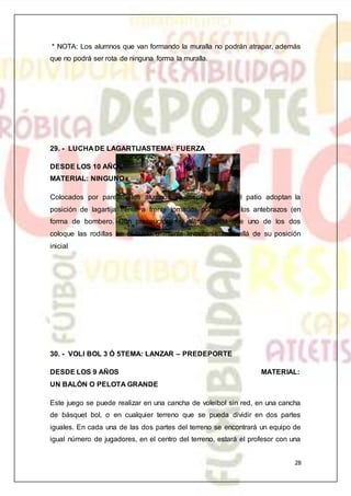 28
* NOTA: Los alumnos que van formando la muralla no podrán atrapar, además
que no podrá ser rota de ninguna forma la muralla.
29. - LUCHA DE LAGARTIJASTEMA: FUERZA
DESDE LOS 10 AÑOS
MATERIAL: NINGUNO
Colocados por parejas, los alumnos se dispersan por el patio adoptan la
posición de lagartija frente a frente tomados por uno de los antebrazos (en
forma de bombero. Con precaución se jalarán hasta que uno de los dos
coloque las rodillas en el suelo o intente levantarse más allá de su posición
inicial
30. - VOLI BOL 3 Ó 5TEMA: LANZAR – PREDEPORTE
DESDE LOS 9 AÑOS MATERIAL:
UN BALÓN O PELOTA GRANDE
Este juego se puede realizar en una cancha de voleibol sin red, en una cancha
de básquet bol, o en cualquier terreno que se pueda dividir en dos partes
iguales. En cada una de las dos partes del terreno se encontrará un equipo de
igual número de jugadores, en el centro del terreno, estará el profesor con una
 