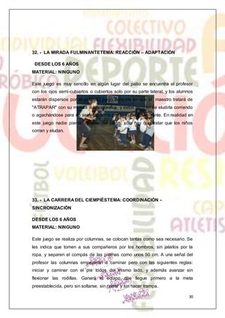 30
32. - LA MIRADA FULMINANTETEMA: REACCIÓN – ADAPTACIÓN
DESDE LOS 6 AÑOS
MATERIAL: NINGUNO
Este juego es muy sencillo en algún lugar del patio se encuentra el profesor
con los ojos semi-cubiertos o cubiertos solo por su parte lateral, y los alumnos
estarán dispersos por el patio. El juego consiste en que el maestro tratará de
"ATRAPAR" con su mirada a los alumnos, y estos tratarán de eludirla corriendo
o agachándose para no ser atrapados por la mirada fulminante. En realidad en
este juego nadie pierde, ni sale del juego, solo hay que tratar que los niños
corran y eludan.
33. - LA CARRERA DEL CIEMPIÉSTEMA: COORDINACIÓN -
SINCRONIZACIÓN
DESDE LOS 6 AÑOS
MATERIAL: NINGUNO
Este juego se realiza por columnas, se colocan tantas como sea necesario. Se
les indica que tomen a sus compañeros por los hombros, sin jalarlos por la
ropa, y separen el compás de las piernas como unos 50 cm. A una señal del
profesor las columnas empezarán a caminar pero con las siguientes reglas:
iniciar y caminar con el pie todos del mismo lado, y además avanzar sin
flexionar las rodillas. Ganará el equipo que llegue primero a la meta
preestablecida, pero sin soltarse, sin correr y sin hacer trampa.
 