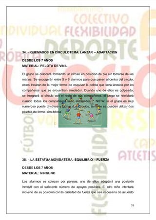 31
34. - QUEMADOS EN CÍRCULOTEMA: LANZAR – ADAPTACIÓN
DESDE LOS 7 AÑOS
MATERIAL: PELOTA DE VINIL
El grupo se colocará formando un círculo en posición de pie sin tomarse de las
manos. Se escogerán entre 5 y 6 alumnos para que pasen al centro del círculo,
estos trataran de la mejor forma de esquivar la pelota que será lanzada por los
compañeros que se encuentran alrededor. Cuando uno de ellos es golpeado,
se integrará al círculo con el resto de sus compañeros, el juego se reiniciará
cuando todos los compañeros sean eliminados. * NOTA: si el grupo es muy
numeroso puede dividirse y formar dos círculos, también se pueden utilizar dos
pelotas de forma simultánea.
35. - LA ESTATUA MOVIDATEMA: EQUILIBRIO – FUERZA
DESDE LOS 7 AÑOS
MATERIAL: NINGUNO
Los alumnos se colocan por parejas, uno de ellos adoptará una posición
inmóvil con el suficiente número de apoyos posibles. El otro niño intentará
moverlo de su posición con la cantidad de fuerza que sea necesaria de acuerdo
 