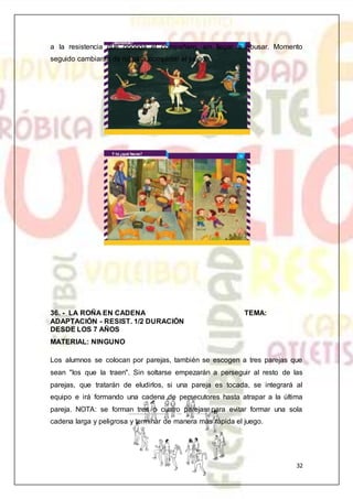 32
a la resistencia que oponga el compañero, sin llegar a abusar. Momento
seguido cambiaran de rol para completar el juego.
36. - LA ROÑA EN CADENA TEMA:
ADAPTACIÓN - RESIST. 1/2 DURACIÓN
DESDE LOS 7 AÑOS
MATERIAL: NINGUNO
Los alumnos se colocan por parejas, también se escogen a tres parejas que
sean "los que la traen". Sin soltarse empezarán a perseguir al resto de las
parejas, que tratarán de eludirlos, si una pareja es tocada, se integrará al
equipo e irá formando una cadena de persecutores hasta atrapar a la última
pareja. NOTA: se forman tres o cuatro parejas para evitar formar una sola
cadena larga y peligrosa y terminar de manera más rápida el juego.
 