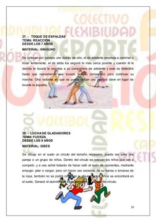 33
37. - TOQUE DE ESPALDAS
TEMA: REACCIÓN
DESDE LOS 7 AÑOS
MATERIAL: NINGUNO
Se colocan por parejas uno detrás de otro, el de adelante empieza a caminar o
trotar lentamente, el de atrás los seguirá lo más cerca posible y cuando él lo
decida le tocará la espalda a su compañero de adelante y este se detendrá
hasta que nuevamente sea tocado por su compañero para continuar su
marcha. Otra variante es que se puede utilizar una palabra clave en lugar de
tocarle la espalda.
38. - LUCHA DE GLADIADORES
TEMA: FUERZA
DESDE LOS 9 AÑOS
MATERIAL: GISES
Se dibuja en el suelo un círculo del tamaño necesario, puede ser para una
pareja o un grupo de niños. Dentro del círculo se colocan los niños que van a
competir, y a una señal tratarán de hacer salir al resto de oponentes, mediante
empujar, jalar o cargar, pero sin hacer uso excesivo de su fuerza o tomarse de
la ropa, también no se podrá continuar si alguno de los niños se encontrará en
el suelo. Ganará el alumno que logre permanecer dentro del círculo.
 