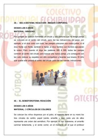 34
39. - BIS A BISTEMA: REACCIÓN - IMAGEN CORPORAL
DESDE LOS 5 AÑOS
MATERIAL: NINGUNO
Por parejas se colocan formando un círculo y una persona que no tenga pareja
se colocará en el centro del círculo, para dar las indicaciones del juego, por
ejemplo: si él dice codo con codo, las parejas colocaran sus codos juntos, si él
dice frente con frente, también lo harán, si dice hombro con hombro ejecutarán
la orden. Pero cuando él diga las palabras BIS A BIS, todas las parejas
correrán al centro del círculo para buscar una nueva pareja, y lo conseguirá con
tan solo colocar su espalda con otro compañero y levantar sus brazos. El niño
que quede sólo pasará al centro del círculo para dar las nuevas indicaciones.
40. - EL SEMÁFOROTEMA: REACCIÓN
DESDE LOS 5 AÑOS
MATERIAL: 3 CÍRCULOS DE COLORES
Se colocan los niños dispersos por el patio, el maestro tiene en su mano los
tres círculos de cartón, papel (verde, amarillo y rojo) cada uno de ellos
representa una orden del semáforo. Por ejemplo el rojo detenerse, el amarillo
caminar lentamente, y el verde correr, en el momento en el que el profesor
 