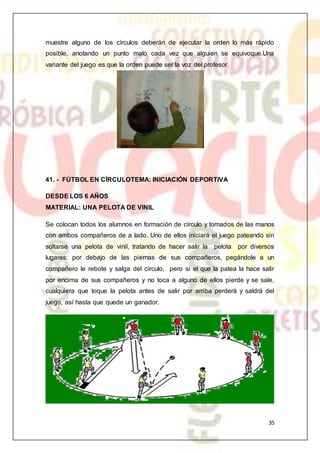 35
muestre alguno de los círculos deberán de ejecutar la orden lo más rápido
posible, anotando un punto malo cada vez que alguien se equivoque.Una
variante del juego es que la orden puede ser la voz del profesor.
41. - FÚTBOL EN CÍRCULOTEMA: INICIACIÓN DEPORTIVA
DESDE LOS 6 AÑOS
MATERIAL: UNA PELOTA DE VINIL
Se colocan todos los alumnos en formación de círculo y tomados de las manos
con ambos compañeros de a lado. Uno de ellos iniciará el juego pateando sin
soltarse una pelota de vinil, tratando de hacer salir la pelota por diversos
lugares: por debajo de las piernas de sus compañeros, pegándole a un
compañero le rebote y salga del círculo, pero si el que la patea la hace salir
por encima de sus compañeros y no toca a alguno de ellos pierde y se sale,
cualquiera que toque la pelota antes de salir por arriba perderá y saldrá del
juego, así hasta que quede un ganador.
 