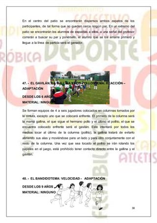 38
En el centro del patio se encontrarán dispersos ambos zapatos de los
participantes, de tal forma que no queden cerca ningún par. En un extremo del
patio se encontrarán los alumnos de espaldas a ellos, a una señal del profesor
correrán a buscar su par y ponérselo, el alumno que se los amarre primero y
llegue a la línea de partida será el ganador.
47. - EL GAVILÁN, LA GALLINA Y LOS POLLOSTEMA: REACCIÓN –
ADAPTACIÓN
DESDE LOS 6 AÑOS
MATERIAL: NINGUNO
Se forman equipos de 4 a seis jugadores colocados en columnas tomados por
la cintura, excepto uno que se colocará enfrente. El primero de la columna será
la mamá gallina, el que sigue el hermano pollo y el último el pollito, el que se
encuentra colocado enfrente será el gavilán. Este intentará por todos los
medios tocar al último de la columna (pollito), la gallina tratará de evitarlo
abriendo sus alas y moviéndose para un lado y para otro conjuntamente con el
resto de la columna. Una vez que sea tocado el pollito se irán rolando los
papeles en el juego, está prohibido tener contacto directo entre la gallina y el
gavilán.
48. - EL BANDIDOTEMA: VELOCIDAD - ADAPTACIÓN
DESDE LOS 9 AÑOS
MATERIAL: NINGUNO
 