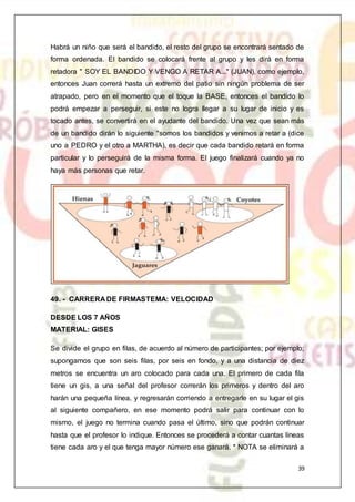 39
Habrá un niño que será el bandido, el resto del grupo se encontrará sentado de
forma ordenada. El bandido se colocará frente al grupo y les dirá en forma
retadora " SOY EL BANDIDO Y VENGO A RETAR A..." (JUAN), como ejemplo,
entonces Juan correrá hasta un extremo del patio sin ningún problema de ser
atrapado, pero en el momento que el toque la BASE, entonces el bandido lo
podrá empezar a perseguir, si este no logra llegar a su lugar de inicio y es
tocado antes, se convertirá en el ayudante del bandido. Una vez que sean más
de un bandido dirán lo siguiente "somos los bandidos y venimos a retar a (dice
uno a PEDRO y el otro a MARTHA), es decir que cada bandido retará en forma
particular y lo perseguirá de la misma forma. El juego finalizará cuando ya no
haya más personas que retar.
49. - CARRERA DE FIRMASTEMA: VELOCIDAD
DESDE LOS 7 AÑOS
MATERIAL: GISES
Se divide el grupo en filas, de acuerdo al número de participantes; por ejemplo;
supongamos que son seis filas, por seis en fondo, y a una distancia de diez
metros se encuentra un aro colocado para cada una. El primero de cada fila
tiene un gis, a una señal del profesor correrán los primeros y dentro del aro
harán una pequeña línea, y regresarán corriendo a entregarle en su lugar el gis
al siguiente compañero, en ese momento podrá salir para continuar con lo
mismo, el juego no termina cuando pasa el último, sino que podrán continuar
hasta que el profesor lo indique. Entonces se procederá a contar cuantas líneas
tiene cada aro y el que tenga mayor número ese ganará. * NOTA se eliminará a
 