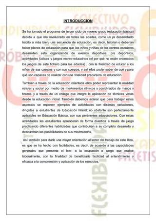 INTRODUCCION
Se ha tomado el programa de tercer ciclo de noveno grado (educación básica)
debido a que iría involucrado en todas las edades, como un ya desarrollado
habito o más bien, una secuencia de educación, es decir, habrían o deberían
haber planes de educación para que los niños y niñas de los centros escolares
desarrollen esta organización de eventos deportivos, pre deportivos,
actividades lúdicas y juegos recreo-educativos (el por qué no están ordenados
los juegos de este fichero para las edades) , con la finalidad de educar a los
niños de sus cuerpos y con sus cuerpos, y así ellos poder saber de qué y para
qué son capaces de realizar con una finalidad precursora de educación.
También a través de la educación orientada ellos poder representar la realidad
natural y social por medio de movimientos rítmicos y coordinados de manos y
brazos y a través de un collage que integre la aplicación de técnicas vistas
desde la educación inicial. También debemos aclarar que para trabajar estos
aspectos se exponen ejemplos de actividades con distintas variaciones,
dirigidas a estudiantes de Educación Infantil; no obstante son perfectamente
aplicables en Educación Básica, con sus pertinentes adaptaciones. Con estas
actividades los estudiantes aprenderán de forma divertida a través de juego
practicando diferentes habilidades que contribuirán a su completo desarrollo y
descubrirán las posibilidades de sus movimientos.
Así también para darle una mayor orientación al lector del trabajo de este libro,
es que se ha hecho con facilidades, es decir, de acuerdo a las capacidades
generales que presenta el leer, o la ocupación o cargo que realice
laboralmente, con la finalidad de beneficiarle facilidad al entendimiento y
eficacia a la comprensión y aplicación de los ejercicios.
 