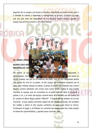 42
segundo de su equipo y le tocará su hombro, solamente así podrá correr para ir
a desatar la cuerda y regresará a entregársela al tercero. Concluirá el juego
una vez que todo los integrantes de los equipos hayan pasado, ganará el
equipo que termine primero y sin hacer trampa.
53.- BASE LARGATEMA: PREDEPORTE
DESDE LOS 9 AÑOS
MATERIALES: GIS Y UNA PELOTA
Se divide el grupo en dos partes en igual número de integrantes o
aproximadas. Uno de ellos serán los que batean. Que se encontrarán sobre un
círculo pintado con gis en un extremo del patio. Uno de sus integrantes tendrá
una pelota de vinil en su poder, el otro equipo se encontrará disperso por el
patio para intentar atrapar la pelota. Cuando la pelota sea pateada ese mismo
alumno correrá alrededor del círculo para correr tantas vueltas le sea posible
mientras el equipo que se encuentra en el patio, uno de ellos la atrapará y
gritará a mí, y el resto del equipo correrá hacia él y formará una fila detrás de
él, cuando el último llegue gritará "ABAJO" Y toda la fila se sentará, es en ese
momento el que estaba corriendo dejará de dar vueltas al círculo. Se anotarán
las vueltas y ahora el otro equipo cambiara de lugar para hacer lo mismo.
Continuará el juego y al finalizar se sumarán las vueltas que hizo cada equipo
en todas las oportunidades, y ganará quien acumule más.
 