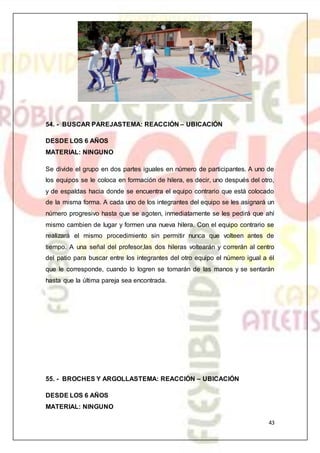 43
54. - BUSCAR PAREJASTEMA: REACCIÓN – UBICACIÓN
DESDE LOS 6 AÑOS
MATERIAL: NINGUNO
Se divide el grupo en dos partes iguales en número de participantes. A uno de
los equipos se le coloca en formación de hilera, es decir, uno después del otro,
y de espaldas hacia donde se encuentra el equipo contrario que está colocado
de la misma forma. A cada uno de los integrantes del equipo se les asignará un
número progresivo hasta que se agoten, inmediatamente se les pedirá que ahí
mismo cambien de lugar y formen una nueva hilera. Con el equipo contrario se
realizará el mismo procedimiento sin permitir nunca que volteen antes de
tiempo. A una señal del profesor,las dos hileras voltearán y correrán al centro
del patio para buscar entre los integrantes del otro equipo el número igual a él
que le corresponde, cuando lo logren se tomarán de las manos y se sentarán
hasta que la última pareja sea encontrada.
55. - BROCHES Y ARGOLLASTEMA: REACCIÓN – UBICACIÓN
DESDE LOS 6 AÑOS
MATERIAL: NINGUNO
 