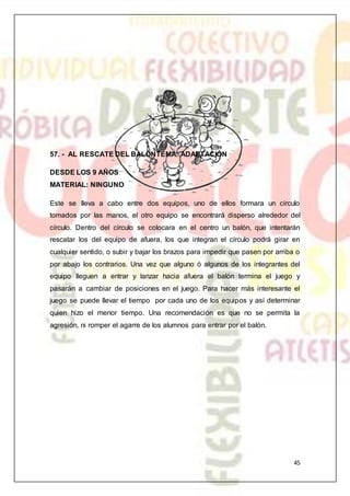 45
57. - AL RESCATE DEL BALÓNTEMA: ADAPTACIÓN
DESDE LOS 9 AÑOS
MATERIAL: NINGUNO
Este se lleva a cabo entre dos equipos, uno de ellos formara un círculo
tomados por las manos, el otro equipo se encontrará disperso alrededor del
círculo. Dentro del círculo se colocara en el centro un balón, que intentarán
rescatar los del equipo de afuera, los que integran el círculo podrá girar en
cualquier sentido, o subir y bajar los brazos para impedir que pasen por arriba o
por abajo los contrarios. Una vez que alguno ó algunos de los integrantes del
equipo lleguen a entrar y lanzar hacia afuera el balón termina el juego y
pasarán a cambiar de posiciones en el juego. Para hacer más interesante el
juego se puede llevar el tiempo por cada uno de los equipos y así determinar
quien hizo el menor tiempo. Una recomendación es que no se permita la
agresión, ni romper el agarre de los alumnos para entrar por el balón.
 