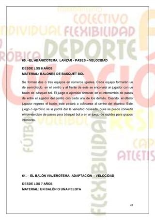 47
60. - EL ABANICOTEMA: LANZAR - PASES – VELOCIDAD
DESDE LOS 8 AÑOS
MATERIAL: BALONES DE BASQUET BOL
Se forman dos o tres equipos en números iguales. Cada equipo formarán un
de semicírculo, en el centro y al frente de este se enconará un jugador con un
balón de básquet bol. El juego o ejercicio consiste en el intercambio de pases
de entre el jugador del centro con cada uno de los demás. Cuando el último
jugador regrese el balón, este pasará a colocarse al centro del abanico. Este
juego o ejercicio se le podrá dar la variedad deseada, pues se puede convertir
en un ejercicio de pases para básquet bol o en un juego de rapidez para grupos
inferiores.
61. - EL BALÓN VIAJEROTEMA: ADAPTACIÓN – VELOCIDAD
DESDE LOS 7 AÑOS
MATERIAL: UN BALÓN O UNA PELOTA
 