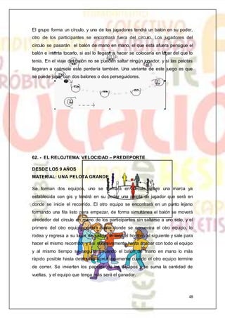 48
El grupo forma un círculo, y uno de los jugadores tendrá un balón en su poder,
otro de los participantes se encontrará fuera del círculo. Los jugadores del
círculo se pasarán el balón de mano en mano, el que está afuera persigue el
balón e intenta tocarlo, si así lo llegara a hacer se colocaría en lugar del que lo
tenía. En el viaje del balón no se pueden saltar ningún jugador, y si las pelotas
llegaran a caérsele este perdería también. Una variante de este juego es que
se puede jugar con dos balones o dos perseguidores.
62. - EL RELOJTEMA: VELOCIDAD – PREDEPORTE
DESDE LOS 9 AÑOS
MATERIAL: UNA PELOTA GRANDE
Se forman dos equipos, uno se formará en círculo sobre una marca ya
establecida con gis y tendrá en su poder una pelota un jugador que será en
donde se inicie el recorrido. El otro equipo se encontrará en un punto lejano
formando una fila listo para empezar, de forma simultánea el balón se moverá
alrededor del círculo en mano de los participantes sin saltarse a uno solo, y el
primero del otro equipo correrá hasta donde se encuentra el otro equipo, lo
rodea y regresa a su lugar de salida, le toca el hombro al siguiente y sale para
hacer el mismo recorrido, y así sucesivamente hasta acabar con todo el equipo
y al mismo tiempo se seguirá pasando el balón de mano en mano lo más
rápido posible hasta detenerse simultáneamente cuando el otro equipo termine
de correr. Se invierten los papeles de los equipos y se suma la cantidad de
vueltas, y el equipo que tenga más será el ganador.
 