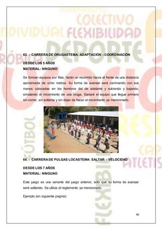 49
63. - CARRERA DE ORUGASTEMA: ADAPTACIÓN - COORDINACIÓN
DESDE LOS 5 AÑOS
MATERIAL: NINGUNO
Se forman equipos por filas, harán un recorrido hacia el frente de una distancia
aproximada de ocho metros. Su forma de avanzar será caminando con sus
manos colocadas en los hombros del de adelante y subiendo y bajando,
simulando el movimiento de una oruga. Ganará el equipo que llegue primero
sin correr, sin soltarse y sin dejar de hacer el movimiento ya mencionado.
64. - CARRERA DE PULGAS LOCASTEMA: SALTAR – VELOCIDAD
DESDE LOS 7 AÑOS
MATERIAL: NINGUNO
Este juego es una variante del juego anterior, solo que su forma de avanzar
será saltando. Se utiliza el reglamento ya mencionado.
Ejemplo (en siguiente pagina):
 