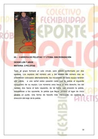 50
65. - CARRERA DE PELOTAS 1 Y 2TEMA: SINCRONIZACIÓN
DESDE LOS 7 AÑOS
MATERIA: 2 PELOTAS
Todo el grupo formará un solo círculo, pero estará conformado por dos
equipos. Los equipos del número uno y del equipo del número dos se
encontrarán colocados alternadamente, los iniciadores de cada equipo tendrán
una pelota, a una señal estos pasarán cada cual la pelota al siguiente
compañero de su equipo. Los números unos hacia el lado derecho, los del
número dos hacia el lado izquierdo, de tal forma que enviarán la pelota,
brincándose a los oponente, la pelota que llegue primero al lugar de inicio
ganará un punto. Una forma de hacerlo más interesante, es cambiar la
dirección del viaje de la pelota.
 