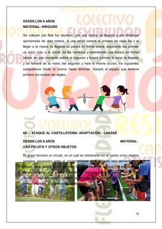 52
DESDE LOS 6 AÑOS
MATERIAL: NINGUNO
Se colocan por filas los alumnos, con una marca de llegada a una distancia
aproximada de diez metros. A una señal correrá el primero de cada fila y al
llegar a la marca de llegada se parará en forma lateral, separando las piernas
un poco más a lo ancho de los hombros y extendiendo sus brazos en forma
lateral, en ese momento saldrá el segundo y tocará primero la zona de llegada
y se tomará de la mano del segundo y hará la misma acción, los siguientes
compañeros harán lo mismo hasta terminar. Ganará el equipo que termine
primero sin romper las reglas.
68. - ATAQUE AL CASTILLOTEMA: ADAPTACIÓN - LANZAR
DESDE LOS 8 AÑOS MATERIAL:
UNA PELOTA Y OTROS OBJETOS
El grupo formará un círculo, en el cuál se distribuirán en el centro cinco objetos
parados, separados entre sí, posteriormente se escogerán seis elementos del
círculo para defender los objetos. El juego consiste en que los alumnos del
círculo lanzarán una pelota tratando de tirar los objetos que se encuentran
dentro y los defensores tratarán de evitarlo. Una vez logrado que pase un
tiempo prudente se cambiará de defensores.
 
