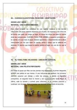 53
69. - CUERDA CALIENTETEMA: REACCIÓN – ADAPTACIÓN
DESDE LOS 7 AÑOS
MATERIAL: UNA CUERDO MEDIANA
Dos niños tomarán los extremos de una cuerda mediana, y los demás
integrantes del grupo estarán dispersos por el patio. Se organiza a los niños de
tal forma que cada uno tenga su lugar. Al iniciar los niños que traen la cuerda
dirán las indicaciones, CUERDA PASA POR ARRIBA, y pasarán corriendo con
la cuerda a lo que todo el grupo deberá agacharse, o dependiendo de la altura
mencionada por los que traen la cuerda, arriba o abajo que la saltaran sin
atorarse. El alumno que toque la cuerda cambia el lugar con uno de los que la
traen.
70. - EL TÚNELTEMA: VELOCIDAD – UBICACIÓN ESPACIAL
DESDE LOS 7 AÑOS
MATERIAL: UNA PELOTA POR EQUIPO
Se forma el grupo por filas con las piernas muy separadas, el primer integrante
tendrán una pelota en sus manos. A una indicación del profesor, los primeros
alumnos pasaran por debajo y entre las piernas, la pelota al siguiente
compañero, el segundo hará lo mismo y así sucesivamente hasta llegar al
último, este la tomará y correrá para colocarse en la primera posición y
continuar con el juego. Gana el equipo que termine primero todo el recorrido.
 