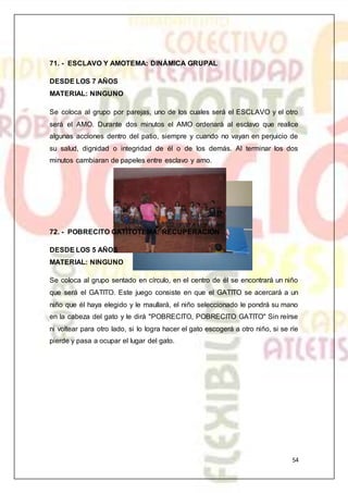 54
71. - ESCLAVO Y AMOTEMA: DINÁMICA GRUPAL
DESDE LOS 7 AÑOS
MATERIAL: NINGUNO
Se coloca al grupo por parejas, uno de los cuales será el ESCLAVO y el otro
será el AMO. Durante dos minutos el AMO ordenará al esclavo que realice
algunas acciones dentro del patio, siempre y cuando no vayan en perjuicio de
su salud, dignidad o integridad de él o de los demás. Al terminar los dos
minutos cambiaran de papeles entre esclavo y amo.
72. - POBRECITO GATITOTEMA: RECUPERACIÓN
DESDE LOS 5 AÑOS
MATERIAL: NINGUNO
Se coloca al grupo sentado en círculo, en el centro de él se encontrará un niño
que será el GATITO. Este juego consiste en que el GATITO se acercará a un
niño que él haya elegido y le maullará, el niño seleccionado le pondrá su mano
en la cabeza del gato y le dirá "POBRECITO, POBRECITO GATITO" Sin reírse
ni voltear para otro lado, si lo logra hacer el gato escogerá a otro niño, si se ríe
pierde y pasa a ocupar el lugar del gato.
 