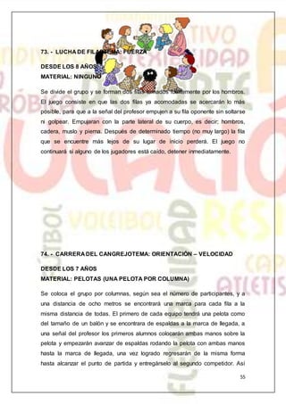 55
73. - LUCHA DE FILASTEMA: FUERZA
DESDE LOS 8 AÑOS
MATERIAL: NINGUNO
Se divide el grupo y se forman dos filas tomados fuertemente por los hombros.
El juego consiste en que las dos filas ya acomodadas se acercarán lo más
posible, para que a la señal del profesor empujen a su fila oponente sin soltarse
ni golpear. Empujaran con la parte lateral de su cuerpo, es decir; hombros,
cadera, muslo y pierna. Después de determinado tiempo (no muy largo) la fila
que se encuentre más lejos de su lugar de inicio perderá. El juego no
continuará si alguno de los jugadores está caído, detener inmediatamente.
74. - CARRERA DEL CANGREJOTEMA: ORIENTACIÓN – VELOCIDAD
DESDE LOS 7 AÑOS
MATERIAL: PELOTAS (UNA PELOTA POR COLUMNA)
Se coloca el grupo por columnas, según sea el número de participantes, y a
una distancia de ocho metros se encontrará una marca para cada fila a la
misma distancia de todas. El primero de cada equipo tendrá una pelota como
del tamaño de un balón y se encontrara de espaldas a la marca de llegada, a
una señal del profesor los primeros alumnos colocarán ambas manos sobre la
pelota y empezarán avanzar de espaldas rodando la pelota con ambas manos
hasta la marca de llegada, una vez logrado regresarán de la misma forma
hasta alcanzar el punto de partida y entregárselo al segundo competidor. Así
 